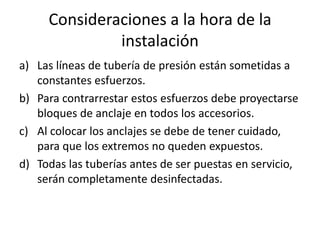 Consideraciones a la hora de la
              instalación
a) Las líneas de tubería de presión están sometidas a
   constantes esfuerzos.
b) Para contrarrestar estos esfuerzos debe proyectarse
   bloques de anclaje en todos los accesorios.
c) Al colocar los anclajes se debe de tener cuidado,
   para que los extremos no queden expuestos.
d) Todas las tuberías antes de ser puestas en servicio,
   serán completamente desinfectadas.
 