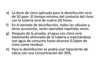e) La dosis de cloro aplicado para la desinfección será
   de 50 ppm. El tiempo mínimo del contacto del cloro
   con la tubería será de cuatro (4) horas.
f) En el periodo de desinfección, todas las válvulas y
   otros accesorios, serán operadas repetidas veces.
g) Después de la prueba, el agua con cloro será
   totalmente eliminada de la tubería e inyectándose
   con agua de consumo hasta alcanzar 0,5ppm de
   cloro como residual.
h) Para la desinfección se podrá usar hipoclorito de
   calcio con una concentración del 30%.
 