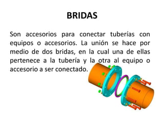 BRIDAS
Son accesorios para conectar tuberías con
equipos o accesorios. La unión se hace por
medio de dos bridas, en la cual una de ellas
pertenece a la tubería y la otra al equipo o
accesorio a ser conectado.
 