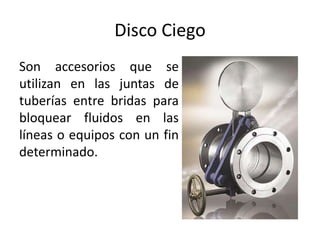 Disco Ciego
Son accesorios que se
utilizan en las juntas de
tuberías entre bridas para
bloquear fluidos en las
líneas o equipos con un fin
determinado.
 