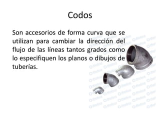 Codos
Son accesorios de forma curva que se
utilizan para cambiar la dirección del
flujo de las líneas tantos grados como
lo especifiquen los planos o dibujos de
tuberías.
 