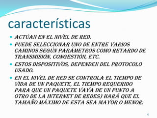 característicasActúan en el nivel de red.         Puede seleccionar uno de entre varios caminos según parámetros como retardo de transmisión, congestión, etc. Estos dispositivos, dependen del protocolo usado. En el nivel de red se controla el tiempo de vida de un paquete, el tiempo requerido para que un paquete vaya de un punto a otro de la internet de redes) hará que el tamaño máximo de esta sea mayor o menor. 17