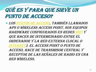Qué es y para que sirve un punto de acceso?Los puntos de acceso, también llamados APs o wirelessaccesspoint, son equipos hardware configurados en redes Wifi y que hacen de intermediario entre el ordenador y la red externa (local o Internet). El accesspoint o punto de acceso, hace de transmisor central y receptor de las señales de radio en una red Wireless.22