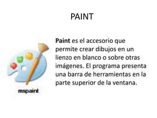PAINT
Paint es el accesorio que
permite crear dibujos en un
lienzo en blanco o sobre otras
imágenes. El programa presenta
una barra de herramientas en la
parte superior de la ventana.
 
