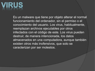 Es un malware que tiene por objeto alterar el normal
funcionamiento del ordenador, sin el permiso o el
conocimiento del usuario. Los virus, habitualmente,
reemplazan archivos ejecutables por otros
infectados con el código de este. Los virus pueden
destruir, de manera intencionada, los datos
almacenados en una computadora, aunque también
existen otros más inofensivos, que solo se
caracterizan por ser molestos.
 