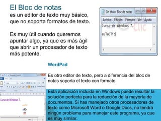 El Bloc de notas
es un editor de texto muy básico,
que no soporta formatos de texto.
Es muy útil cuando queremos
apuntar algo, ya que es más ágil
que abrir un procesador de texto
más potente.
WordPad
Es otro editor de texto, pero a diferencia del bloc de
notas soporta el texto con formato.
Esta aplicación incluida en Windows puede resultar la
solución perfecta para la redacción de la mayoría de
documentos. Si has manejado otros procesadores de
texto como Microsoft Word o Google Docs, no tendrá
ningún problema para manejar este programa, ya que
es muy similar.
 