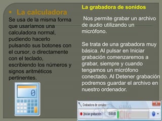 La grabadora de sonidos
Nos permite grabar un archivo
de audio utilizando un
micrófono.
Se trata de una grabadora muy
básica. Al pulsar en Iniciar
grabación comenzaremos a
grabar, siempre y cuando
tengamos un micrófono
conectado. Al Detener grabación
podremos guardar el archivo en
nuestro ordenador.
 La calculadora
Se usa de la misma forma
que usaríamos una
calculadora normal,
pudiendo hacerlo
pulsando sus botones con
el cursor, o directamente
con el teclado,
escribiendo los números y
signos aritméticos
pertinentes.
 