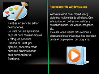 Paint es un sencillo editor
de imágenes.
Se trata de una aplicación
muy útil para realizar dibujos
y retoques sencillos.
Usando el Paint, por
ejemplo, podemos crear
nuestros propios iconos
para personalizar el
Escritorio.
Reproductor de Windows Media
Windows Media es el reproductor y
biblioteca multimedia de Windows. Con
esta aplicación podremos clasificar y
escuchar música, ver vídeos, imágenes,
etc.
De esta forma resulta más cómodo ir
ejecutando los archivos que nos interesen
desde el propio panel del programa.
 