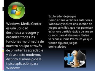 Windows Media Center
es una utilidad
destinada a recoger y
organizar todas las
funciones multimedia de
nuestro equipo a través
de un interfaz agradable
y de aspecto moderno,
distinto al manejo de la
típica aplicación para
Windows.
Explorador de juegos
Como en sus versiones anteriores,
Windows 7 incluye una sección de
juegos sencillos, que nos permiten
echar una partida rápida de vez en
cuando para distraernos. En las
versiones Home Premium ya que
vienen algunos juegos
preinstalados
 