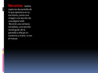 Recortes realiza
capturas de pantalla de
lo que aparezca en su
escritorio, como una
imagen o la sección de
una página web.
Recorte una ventana
completa, una sección
rectangular de la
pantalla o dibuje un
contorno a mano o con
el mouse
 