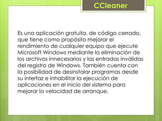 Es una aplicación gratuita, de código cerrado,
que tiene como propósito mejorar el
rendimiento de cualquier equipo que ejecute
Microsoft Windows mediante la eliminación de
los archivos innecesarios y las entradas inválidas
del registro de Windows. También cuenta con
la posibilidad de desinstalar programas desde
su interfaz e inhabilitar la ejecución de
aplicaciones en el inicio del sistema para
mejorar la velocidad de arranque.
CCleaner
 