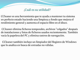 CCleaner es una herramienta que te ayuda a mantener tu sistema
en perfecto estado haciendo una limpieza a fondo que mejora el
rendimiento general y aumenta el espacio libre en el disco.
CCleaner elimina ficheros temporales, archivos "colgados" después
de instalaciones y listas de ficheros usados recientemente. También
vacía la papelera del PC y elimina rastros de navegación.
CCleaner también incluye un limpiador del Registro de Windows
que lo analiza en busca de entradas no válidas.
¿Cuál es su utilidad?
 