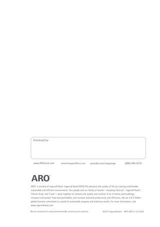 ARO® is a brand of Ingersoll Rand. Ingersoll Rand (NYSE:IR) advances the quality of life by creating comfortable,
sustainable and efficient environments. Our people and our family of brands—including Club Car®, Ingersoll Rand®,
Thermo King® and Trane®—work together to enhance the quality and comfort of air in homes and buildings;
transport and protect food and perishables; and increase industrial productivity and efficiency. We are a $13 billion
global business committed to a world of sustainable progress and enduring results. For more information, visit
www.ingersollrand.com.
©2015 Ingersoll Rand IRITS-0815-132 EUEN
arotechsupport@irco.com youtube.com/aropumps (800) 495-0276www.AROzone.com
Distributed by:
We are committed to using environmentally conscious print practices
 