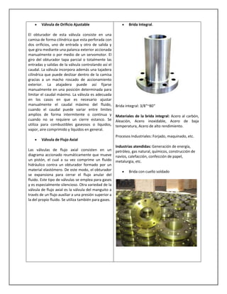Válvula de Orificio Ajustable
El obturador de esta válvula consiste en una
camisa de forma cilíndrica que esta perforada con
dos orificios, uno de entrada y otro de salida y
que gira mediante una palanca exterior accionada
manualmente o por medio de un servomotor. El
giro del obturador tapa parcial o totalmente las
entradas y salidas de la válvula controlando así el
caudal. La válvula incorpora además una tajadera
cilíndrica que puede deslizar dentro de la camisa
gracias a un macho roscado de accionamiento
exterior. La atajadera puede así fijarse
manualmente en una posición determinada para
limitar el caudal máximo. La válvula es adecuada
en los casos en que es necesario ajustar
manualmente el caudal máximo del fluido,
cuando el caudal puede variar entre limites
amplios de forma intermitente o continua y
cuando no se requiere un cierre estanco. Se
utiliza para combustibles gaseosos o líquidos,
vapor, aire comprimido y líquidos en general.
Válvula de Flujo Axial

Brida Integral.

Brida integral: 3/8″~80″
Materiales de la brida integral: Acero al carbón,
Aleación, Acero inoxidable, Acero de baja
temperatura, Acero de alto rendimiento.
Procesos Industriales: Forjado, maquinado, etc.

Industrias atendidas: Generación de energía,
Las válvulas de flujo axial consisten en un petróleo, gas natural, químicos, construcción de
diagrama accionado reumáticamente que mueve navíos, calefacción, confección de papel,
un pistón, el cual a su vez comprime un fluido metalurgia, etc.
hidráulico contra un obturador formado por un
material elastómero. De este modo, el obturador
Brida con cuello soldado
se expansiona para cerrar el flujo anular del
fluido. Este tipo de válvulas se emplea para gases
y es especialmente silencioso. Otra variedad de la
válvula de flujo axial es la válvula del manguito a
través de un flujo auxiliar a una presión superior a
la del propio fluido. Se utiliza también para gases.

 