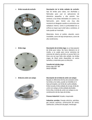 Brida roscada de enchufe

Descripción de la brida soldada de enchufe:
tipo de bridas para tubos, son diseñadas y
fabricadas para usar en aplicaciones de
diámetros pequeños y alta presión. Son
similares a las bridas deslizables en cuanto a la
fabricación, pero tienen una muy alta
resistencia al desgaste cuando se suministra una
soldadura interna. Como la profundidad de su
orificio es mayor que la del tubo a combinar, el
tubo puede ser insertado.
Materiales: Acero al carbón, aleación, acero
inoxidable, acero de baja temperatura, acero de
alto rendimiento.

Brida ciega

Descripción de la brida ciega: es un tipo popular
de brida para tubos. No tiene diámetro en el
medio, y es usada para cerrar extremos de
sistemas de tubería, permite un acceso fácil a la
línea una vez que halla sido sellada. Las bridas
ciegas de Ahad están disponibles en varios
tamaños y materiales para su ellección.
Tamaño de la brida ciega:
Brida ciega 3/8″~80″
DN10~DN2000

Brida de unión con solapa

Descripción de la brida de unión con solapa:
Basada en diferentes formas de conexión entre
las bridas y los tubos, puede ser dividida en 5
tipos principales, son brida de cuello soldado,
brida roscada, brida soldada de encaje, brida de
unión con solapa y brida soldada deslizable.
Entre ellas, la brida de unión con solapa es una
combinación de dos tipos de bridas.
Proceso industrial: Forjado, maquinado
Industrias servidas: Energía eléctrica, petróleo,
gas natural, químicos, construcción de navíos,
calefacción, confección de papel, metalurgia

 