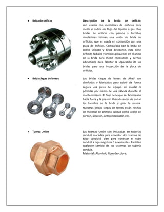 Brida de orificio

Descripción de la brida de orificio:
son usadas con medidores de orificios para
medir el índice de flujo del líquido o gas. Dos
bridas de orificio con pernos y tornillos
niveladores forman una unión de brida de
orificios, que es usada en conjunción con una
placa de orificios. Comparada con la brida de
cuello soldado y brida deslizante, ésta tiene
orificios radiales y orificios pequeños en el anillo
de la brida para medir conexiones y pernos
adicionales para facilitar la separación de las
bridas para una inspección de la placa de
orificios.

Brida ciegas de lentes

Las bridas ciegas de lentes de Ahad son
diseñadas y fabricadas para cubrir de forma
segura una pieza del equipo sin caudal ni
pérdidas por medio de una válvula durante el
mantenimiento. El flujo tiene que ser bombeado
hacia fuera y la presión liberada antes de quitar
los tornillos de la brida y girar la misma.
Nuestras bridas ciegas de lentes están hechas
de material de primera calidad como acero de
carbón, aleación, acero inoxidable, etc.

Tuerca Union

Las tuercas Unión son instaladas en tuberías
conduit roscadas para conectar dos tramos de
tubo conduitó bien para conectar el tubo
conduit a cajas registros ó envolventes. Facilitan
cualquier cambio de los sistemas de tubería
conduit.

Material: Aluminio libre de cobre.

 