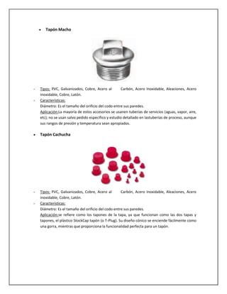 Tapón Macho

-

Tipos: PVC, Galvanizados, Cobre, Acero al
Carbón, Acero Inoxidable, Aleaciones, Acero
inoxidable, Cobre, Latón.
Características:
Diámetro: Es el tamaño del orificio del codo entre sus paredes.
Aplicación:La mayoría de estos accesorios se usanen tuberías de servicios (aguas, vapor, aire,
etc); no se usan salvo pedido especifico y estudio detallado en lastuberías de proceso, aunque
sus rangos de presión y temperatura sean apropiados.

Tapón Cachucha

-

Tipos: PVC, Galvanizados, Cobre, Acero al
Carbón, Acero Inoxidable, Aleaciones, Acero
inoxidable, Cobre, Latón.
Características:
Diámetro: Es el tamaño del orificio del codo entre sus paredes.
Aplicación:se refiere como los tapones de la tapa, ya que funcionan como las dos tapas y
tapones, el plástico StockCap tapón (o T-Plug). Su diseño cónico se enciende fácilmente como
una gorra, mientras que proporciona la funcionalidad perfecta para un tapón.

 