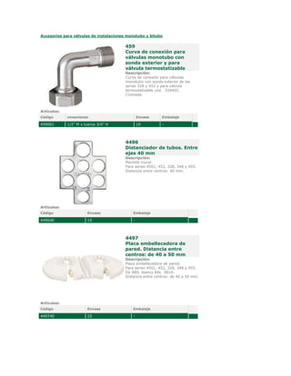 Accesorios para válvulas de instalaciones monotubo y bitubo

                                         459
                                         Curva de conexión para
                                         válvulas monotubo con
                                         sonda exterior y para
                                         válvula termostatizable
                                         Descripción:
                                         Curva de conexión para válvulas
                                         monotubo con sonda exterior de las
                                         series 328 y 452 y para válvula
                                         termostatizable cód.  339402.
                                         Cromada.



Artículos:
Código       conexiones                          Envase     Embalaje

459001       1/2" M x tuerca 3/4" H              10         -




                                         4496
                                         Distanciador de tubos. Entre
                                         ejes 40 mm
                                         Descripción:
                                         Plantilla mural.
                                         Para series 4501, 452, 328, 348 y 455.
                                         Distancia entre centros: 40 mm.




Artículos:
Código                 Envase                Embalaje

449640                 10                    -




                                         4497
                                         Placa embellecedora de
                                         pared. Distancia entre
                                         centros: de 40 a 50 mm
                                         Descripción:
                                         Placa embellecedora de pared.
                                         Para series 4501, 452, 328, 348 y 455.
                                         De ABS  blanco RAL  9010.
                                         Distancia entre centros: de 40 a 50 mm.




Artículos:
Código                 Envase                Embalaje

449740                 25                    -
 