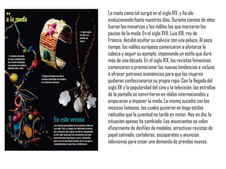 La moda como tal surgió en el siglo XIV, y ha ido
evolucionando hasta nuestros días. Durante cientos de años
fueron los monarcas y los nobles los que marcaron las
pautas de la moda. En el siglo XVII, Luis XIII, rey de
Francia, decidió ocultar su calvicie con una peluca. Al poco
tiempo, los nobles europeos comenzaron a afeitarse la
cabeza y seguir su ejemplo, imponiendo un estilo que duró
más de una década. En el siglo XIX, las revistas femeninas
comenzaron a promocionar las nuevas tendencias e incluso
a ofrecer patrones económicos para que las mujeres
pudieran confeccionarse su propia ropa. Con la llegada del
siglo XX y la popularidad del cine y la televisión, las estrellas
de la pantalla se convirtieron en ídolos internacionales y
empezaron a imponer la moda. Lo mismo sucedió con los
músicos famosos, los cuales pusieron en boga estilos
radicales que la juventud no tardó en imitar. Hoy en día, la
situación apenas ha cambiado. Los anunciantes se valen
eficazmente de desfiles de modelos, atractivas revistas de
papel satinado, carteleras, escaparates y anuncios
televisivos para crear una demanda de prendas nuevas.
 