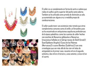 El collar es un complemento en forma de sarta o cadena que
rodea el cuello o parte superior del pecho como adorno.
También se ha utilizado como prenda de distinción ya sola,
ya aumentada con alguna cruz o medalla propia de
condecoraciones.
El collar puede tener una existencia más remota que otros
complementos comunes como el anillo y el brazalete pues
se ha encontrado en antiquísimas sepulturas prehistóricas
de la época paleolítica, como las cuentas de collar hechas
con conchas de Nassarius gibbosulus o Nassarius
kraussianus hallados en el abrigo rocoso de Skuhl (Israel),1
Oued Djebbana (Argelia),1 Cueva de las Palomas
(Marruecos)2 o cueva Blombos (Sudáfrica),3 con unas
cronologías que van más allá de los cien mil años de
antigüedad en el primer caso, noventa mil en el segundo,
ochenta y dos mil en el tercero y unos setenta y cinco mil en
el cuarto.
 