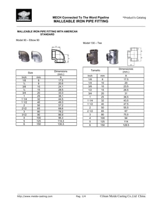 MECH Connected To The Word Pipeline *Product’s Catalog
MALLEABLE IRON PIPE FITTING
______________________________________________________________________________________
______________________________________________________________________________________
http://www.meide-casting.com Pag. 1/4 ©Jinan Meide Casting Co.,Ltd China.
MALLEABLE IRON PIPE FITTING WITH AMERICAN
STANDARD
Model 90 – Elbow 90
Size
Dimensions
(mm.)
Inch mm A
1/8 6 17.5
¼ 8 20.6
3/8 10 24.1
½ 15 28.5
3/4 20 33.3
1 25 38.1
1 1/4 32 44.5
1 1/2 40 49.3
2 50 57.2
21/2 65 68.6
3 80 78.2
31/2 90 86.9
4 100 96.3
5 125 114.3
6 150 130.3
Model 130 – Tee
Tamaño
Dimensiones
(mm.)
Inch mm A
1/8 6 17.5
1/4 10 20
3/8 10 23.5
1/2 15 26.5
3/4 20 31
1 25 36.5
1 1/4 32 43.5
1 1/2 40 47.5
2 50 55.5
2 1/2 65 67
3 80 75.5
4 100 94
5 125 114
6 150 128.5
 