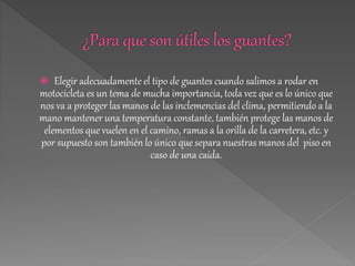 Elegir adecuadamente el tipo de guantes cuando salimos a rodar en
motocicleta es un tema de mucha importancia, toda vez que es lo único que
nos va a proteger las manos de las inclemencias del clima, permitiendo a la
mano mantener una temperatura constante, también protege las manos de
elementos que vuelen en el camino, ramas a la orilla de la carretera, etc. y
por supuesto son también lo único que separa nuestras manos del piso en
caso de una caída.
 