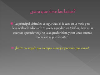  La principal virtud es la seguridad si te caes en la moto y no
llevas calzado adecuado te puedes quedar sin tobillos, lleva unas
cuantas operaciones y no va a quedar bien. y con unas buenas
botas eso se puede evitar.
 ¡hazte ese regalo que siempre es mejor prevenir que curar!.
 