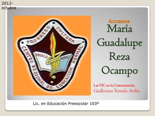 2012-
octubre


                                                 Accesos
                                            María
                                          Guadalupe
                                            Reza
                                           Ocampo
                                        Las TIC en la Comunicación.
                                        Guillermo Temelo Avilés

          Lic. en Educación Preescolar 103º
 