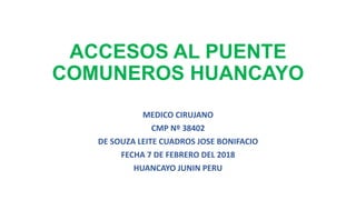 ACCESOS AL PUENTE
COMUNEROS HUANCAYO
MEDICO CIRUJANO
CMP Nº 38402
DE SOUZA LEITE CUADROS JOSE BONIFACIO
FECHA 7 DE FEBRERO DEL 2018
HUANCAYO JUNIN PERU
 