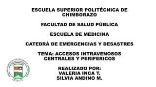 ESCUELA SUPERIOR POLITÉCNICA DE 
CHIMBORAZO 
FACULTAD DE SALUD PÚBLICA 
ESCUELA DE MEDICINA 
CATEDRÁ DE EMERGENCIAS Y DESASTRES 
TEMA: ACCESOS INTRAVENOSOS 
CENTRALES Y PERIFERICOS 
REALIZADO POR: 
VALERIA INCA T. 
SILVIA ANDINO M. 
 