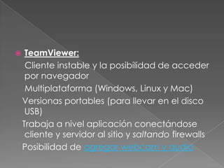     TeamViewer:
     Cliente instable y la posibilidad de acceder
     por navegador
     Multiplataforma (Windows, Linux y Mac)
    Versionas portables (para llevar en el disco
     USB)
    Trabaja a nivel aplicación conectándose
     cliente y servidor al sitio y saltando firewalls
    Posibilidad de agregar webcam y audio
 