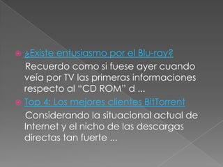  ¿Existe entusiasmo por el Blu-ray?
  Recuerdo como si fuese ayer cuando
  veía por TV las primeras informaciones
  respecto al “CD ROM” d ...
 Top 4: Los mejores clientes BitTorrent
  Considerando la situacional actual de
  Internet y el nicho de las descargas
  directas tan fuerte ...
 