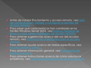  Antes de instalar Enrutamiento y acceso remoto, vea Lista
  de comprobación: instalar y configurar el servidor de
  acceso remoto.
 Para saber qué características han cambiado en la
  familia Windows Server 2003, vea Nuevas maneras de
  llevar a cabo tareas habituales de acceso remoto.
 Para obtener sugerencias acerca del uso del acceso
  remoto, vea Prácticas recomendadas para el acceso
  remoto.
 Para obtener ayuda acerca de tareas específicas, vea
  Acceso remoto: cómo....
 Para obtener información general, vea Conceptos de
  Escritorio remoto.
 Para obtener instrucciones acerca de cómo solucionar
  problemas, vea Solucionar problemas de Acceso remoto.
 
