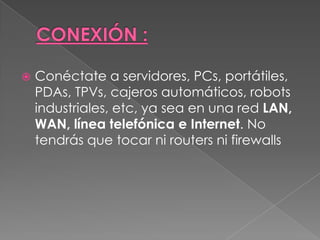    Conéctate a servidores, PCs, portátiles,
    PDAs, TPVs, cajeros automáticos, robots
    industriales, etc, ya sea en una red LAN,
    WAN, línea telefónica e Internet. No
    tendrás que tocar ni routers ni firewalls
 