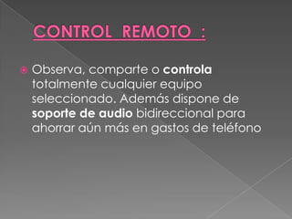    Observa, comparte o controla
    totalmente cualquier equipo
    seleccionado. Además dispone de
    soporte de audio bidireccional para
    ahorrar aún más en gastos de teléfono
 