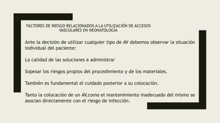 FACTORES DE RIESGO RELACIONADOS A LA UTILIZACIÓN DE ACCESOS
VASCULARES EN NEONATOLOGÍA
Ante la decisión de utilizar cualquier tipo de AV debemos observar la situación
individual del paciente:
La calidad de las soluciones a administrar
Sopesar los riesgos propios del procedimiento y de los materiales.
También es fundamental el cuidado posterior a su colocación.
Tanto la colocación de un AV,como el mantenimiento inadecuado del mismo se
asocian directamente con el riesgo de infección.
 