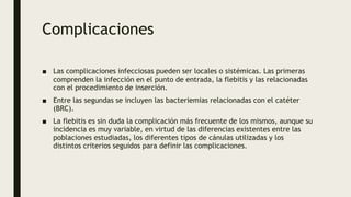 Complicaciones
■ Las complicaciones infecciosas pueden ser locales o sistémicas. Las primeras
comprenden la infección en el punto de entrada, la flebitis y las relacionadas
con el procedimiento de inserción.
■ Entre las segundas se incluyen las bacteriemias relacionadas con el catéter
(BRC).
■ La flebitis es sin duda la complicación más frecuente de los mismos, aunque su
incidencia es muy variable, en virtud de las diferencias existentes entre las
poblaciones estudiadas, los diferentes tipos de cánulas utilizadas y los
distintos criterios seguidos para definir las complicaciones.
 