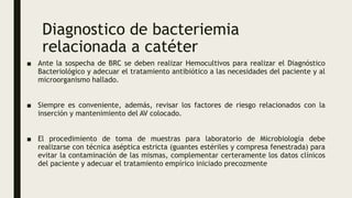 Diagnostico de bacteriemia
relacionada a catéter
■ Ante la sospecha de BRC se deben realizar Hemocultivos para realizar el Diagnóstico
Bacteriológico y adecuar el tratamiento antibiótico a las necesidades del paciente y al
microorganismo hallado.
■ Siempre es conveniente, además, revisar los factores de riesgo relacionados con la
inserción y mantenimiento del AV colocado.
■ El procedimiento de toma de muestras para laboratorio de Microbiología debe
realizarse con técnica aséptica estricta (guantes estériles y compresa fenestrada) para
evitar la contaminación de las mismas, complementar certeramente los datos clínicos
del paciente y adecuar el tratamiento empírico iniciado precozmente
 