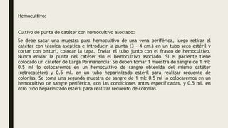 Hemocultivo:
Cultivo de punta de catéter con hemocultivo asociado:
Se debe sacar una muestra para hemocultivo de una vena periférica, luego retirar el
catéter con técnica aséptica e introducir la punta (3 – 4 cm.) en un tubo seco estéril y
cortar con bisturí, colocar la tapa. Enviar el tubo junto con el frasco de hemocultivo.
Nunca enviar la punta del catéter sin el hemocultivo asociado. Si el paciente tiene
colocado un catéter de Larga Permanencia: Se deben tomar 1 muestra de sangre de 1 ml:
0.5 ml lo colocaremos en un hemocultivo de sangre obtenida del mismo catéter
(retrocatéter) y 0.5 ml. en un tubo heparinizado estéril para realizar recuento de
colonias. Se toma una segunda muestra de sangre de 1 ml: 0.5 ml lo colocaremos en un
hemocultivo de sangre periférica, con las condiciones antes especificadas, y 0.5 ml. en
otro tubo heparinizado estéril para realizar recuento de colonias.
 