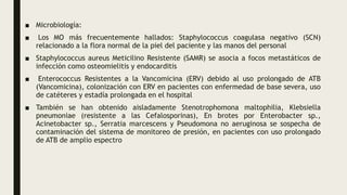 ■ Microbiología:
■ Los MO más frecuentemente hallados: Staphylococcus coagulasa negativo (SCN)
relacionado a la flora normal de la piel del paciente y las manos del personal
■ Staphylococcus aureus Meticilino Resistente (SAMR) se asocia a focos metastáticos de
infección como osteomielitis y endocarditis
■ Enterococcus Resistentes a la Vancomicina (ERV) debido al uso prolongado de ATB
(Vancomicina), colonización con ERV en pacientes con enfermedad de base severa, uso
de catéteres y estadía prolongada en el hospital
■ También se han obtenido aisladamente Stenotrophomona maltophilia, Klebsiella
pneumoniae (resistente a las Cefalosporinas), En brotes por Enterobacter sp.,
Acinetobacter sp., Serratia marcescens y Pseudomona no aeruginosa se sospecha de
contaminación del sistema de monitoreo de presión, en pacientes con uso prolongado
de ATB de amplio espectro
 