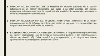 ■ INFECCION DEL BOLSILLO DEL CATETER Presencia de exudado purulento en el bolsillo
subcutáneo de un catéter implantable que puede o no estar asociada con ruptura
espontánea y drenaje o necrosis de la piel ubicada alrededor del reservorio y en ausencia
de infección sanguínea concomitante.
■ INFECCION RELACIONADA CON LAS INFUSIONES PARENTERALES Aislamiento de un mismo
microorganismo en la infusión parenteral que recibe un paciente y el hemocultivo, sin
ninguna otra fuente identificable de infección.
■ BACTERIEMIA RELACIONADA AL CATETER (BRC) Bacteriemia o funguemia en un paciente con
un catéter intravascular, con al menos un hemocultivo positivo y con manifestaciones
clínicas de infección (Ej. fiebre, escalofríos y/o hipotensión) y sin ninguna otra fuente
aparente de infección sanguínea excepto el catéter
 