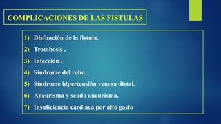 COMPLICACIONES DE LAS FISTULAS
1) Disfunción de la fistula.
2) Trombosis .
3) Infección .
4) Síndrome del robo.
5) Síndrome hipertensión venosa distal.
6) Aneurisma y seudo aneurisma.
7) Insuficiencia cardiaca por alto gasto
 