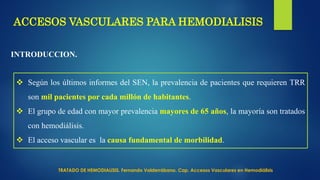 ACCESOS VASCULARES PARA HEMODIALISIS
INTRODUCCION.
 Según los últimos informes del SEN, la prevalencia de pacientes que requieren TRR
son mil pacientes por cada millón de habitantes.
 El grupo de edad con mayor prevalencia mayores de 65 años, la mayoría son tratados
con hemodiálisis.
 El acceso vascular es la causa fundamental de morbilidad.
TRATADO DE HEMODIALISIS. Fernando Valderrábano. Cap. Accesos Vasculares en Hemodiálisis
 