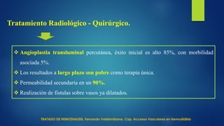 Tratamiento Radiológico - Quirúrgico.
 Angioplastia transluminal percutánea, éxito inicial es alto 85%, con morbilidad
asociada 5%.
 Los resultados a largo plazo son pobre como terapia única.
 Permeabilidad secundaria en un 90%.
 Realización de fistulas sobre vasos ya dilatados.
TRATADO DE HEMODIALISIS. Fernando Valderrábano. Cap. Accesos Vasculares en Hemodiálisis
 