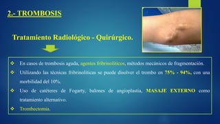 2.- TROMBOSIS
Tratamiento Radiológico - Quirúrgico.
 En casos de trombosis aguda, agentes fribrinoliticos, métodos mecánicos de fragmentación.
 Utilizando las técnicas fribrinoliticas se puede disolver el trombo en 75% - 94%, con una
morbilidad del 10%.
 Uso de catéteres de Fogarty, balones de angioplastia, MASAJE EXTERNO como
tratamiento alternativo.
 Trombectomia.
 