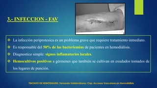 3.- INFECCION - FAV
 La infección periprotesica es un problema grave que requiere tratamiento inmediato.
 Es responsable del 50% de las bacteriemias de pacientes en hemodiálisis.
 Diagnostico simple: signos inflamatorios locales.
 Hemocultivos positivos a gérmenes que también se cultivan en exudados tomados de
los lugares de punción.
TRATADO DE HEMODIALISIS. Fernando Valderrábano. Cap. Accesos Vasculares en Hemodiálisis
 