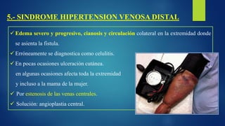 5.- SINDROME HIPERTENSION VENOSA DISTAL
 Edema severo y progresivo, cianosis y circulación colateral en la extremidad donde
se asienta la fistula.
 Erróneamente se diagnostica como celulitis.
 En pocas ocasiones ulceración cutánea.
en algunas ocasiones afecta toda la extremidad
y incluso a la mama de la mujer.
 Por estenosis de las venas centrales.
 Solución: angioplastia central.
 