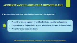 ACCESOS VASCULARES PARA HEMODIALISIS
 El acceso vascular ideal debe cumplir al menos tres requisitos:
1. Permitir el acceso seguro y repetido al sistema vascular del paciente.
2. Proporcionar el flujo suficiente para administrar la dosis de hemodiálisis.
3. Presentar pocas complicaciones.
TRATADO DE HEMODIALISIS. Fernando Valderrábano. Cap. Accesos Vasculares en Hemodiálisis
 