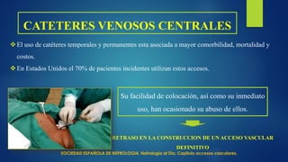 CATETERES VENOSOS CENTRALES
El uso de catéteres temporales y permanentes esta asociada a mayor comorbilidad, mortalidad y
costos.
En Estados Unidos el 70% de pacientes incidentes utilizan estos accesos.
Su facilidad de colocación, así como su inmediato
uso, han ocasionado su abuso de ellos.
RETRASO EN LA CONSTRUCCION DE UN ACCESO VASCULAR
DEFINITIVO
SOCIEDAD ESPAÑOLA DE NEFROLOGIA. Nefrología al Día. Capitulo accesos vasculares.
 