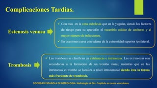 Complicaciones Tardías.
Estenosis venosa
 Con más en la vena subclavia que en la yugular, siendo los factores
de riesgo para su aparición el recambio asiduo de catéteres y el
mayor número de infecciones.
 En ocasiones cursa con edema de la extremidad superior ipsilateral.
Trombosis
 Las trombosis se clasifican en extrínsecas e intrínsecas. Las extrínsecas son
secundarias a la formación de un trombo mural, mientras que en las
intrínsecas el trombo se localiza a nivel intraluminal siendo ésta la forma
más frecuente de trombosis.
SOCIEDAD ESPAÑOLA DE NEFROLOGIA. Nefrología al Día. Capitulo accesos vasculares.
 